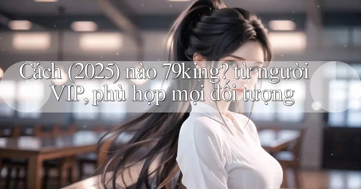 Cách (2025) nào 79king từ người VIP, phù hợp mọi đối tượng