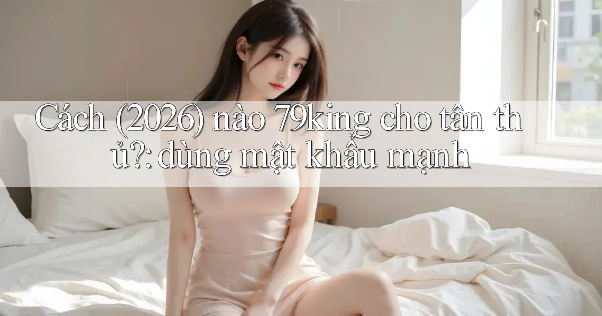 Cách (2026) nào 79king cho tân thủ dùng mật khẩu mạnh