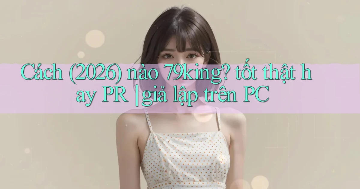 Cách (2026) nào 79king tốt thật hay PR giả lập trên PC