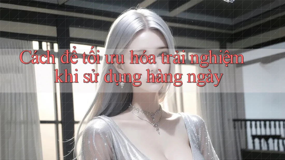 Cách để tối ưu hóa trải nghiệm khi sử dụng hàng ngày
