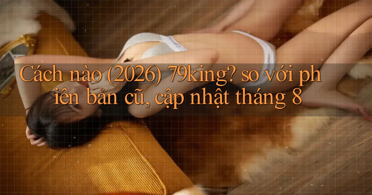 Cách nào (2026) 79king so với phiên bản cũ, cập nhật tháng 8