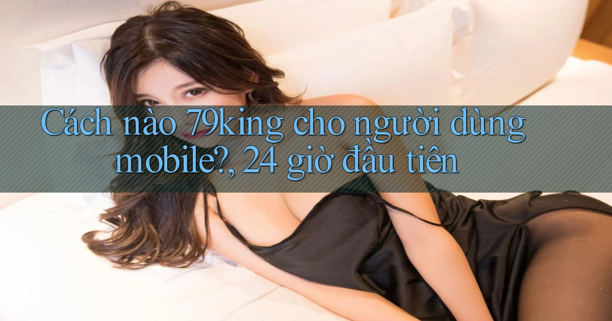 Cách nào 79king cho người dùng mobile, 24 giờ đầu tiên