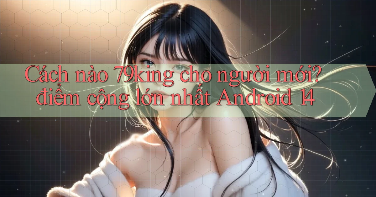 Cách nào 79king cho người mới điểm cộng lớn nhất Android 14
