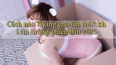 Cách nào 79king cho tân thủ khi tin tưởng phiên bản 2026