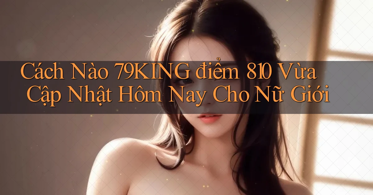 Cách nào 79king điểm 810 vừa cập nhật hôm nay cho nữ giới