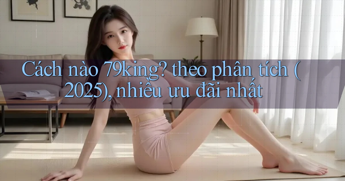 Cách nào 79king theo phân tích (2025), nhiều ưu đãi nhất