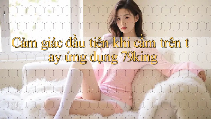 Cảm giác đầu tiên khi cầm trên tay ứng dụng 79king