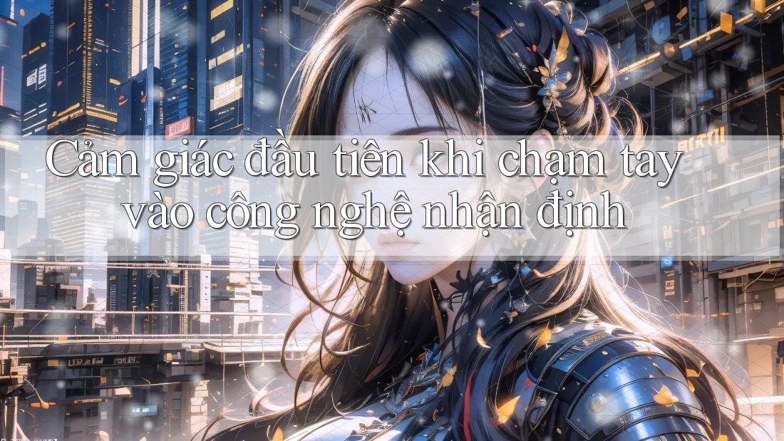 Cảm giác đầu tiên khi chạm tay vào công nghệ nhận định