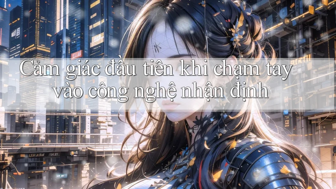 Cảm giác đầu tiên khi chạm tay vào công nghệ nhận định Cảm giác đầu tiên khi chạm tay vào công nghệ nhận định