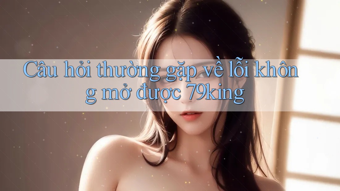 Câu hỏi thường gặp về lỗi không mở được 79king Câu hỏi thường gặp về lỗi không mở được 79king