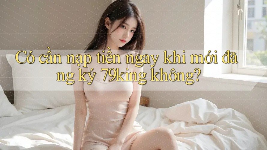 Có cần nạp tiền ngay khi mới đăng ký 79king không?