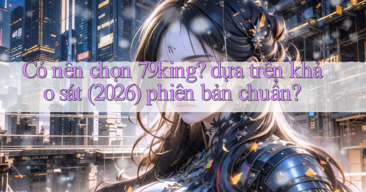Có nên chọn 79king dựa trên khảo sát (2026) phiên bản chuẩn