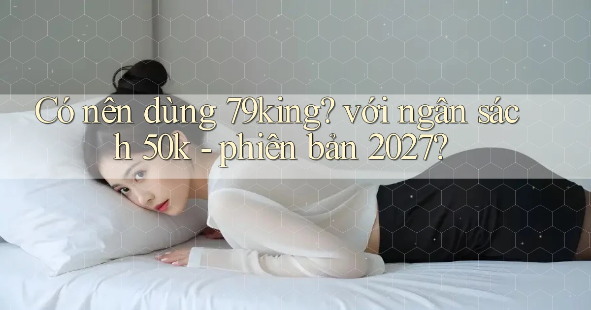Có nên dùng 79king với ngân sách 50k   phiên bản 2027