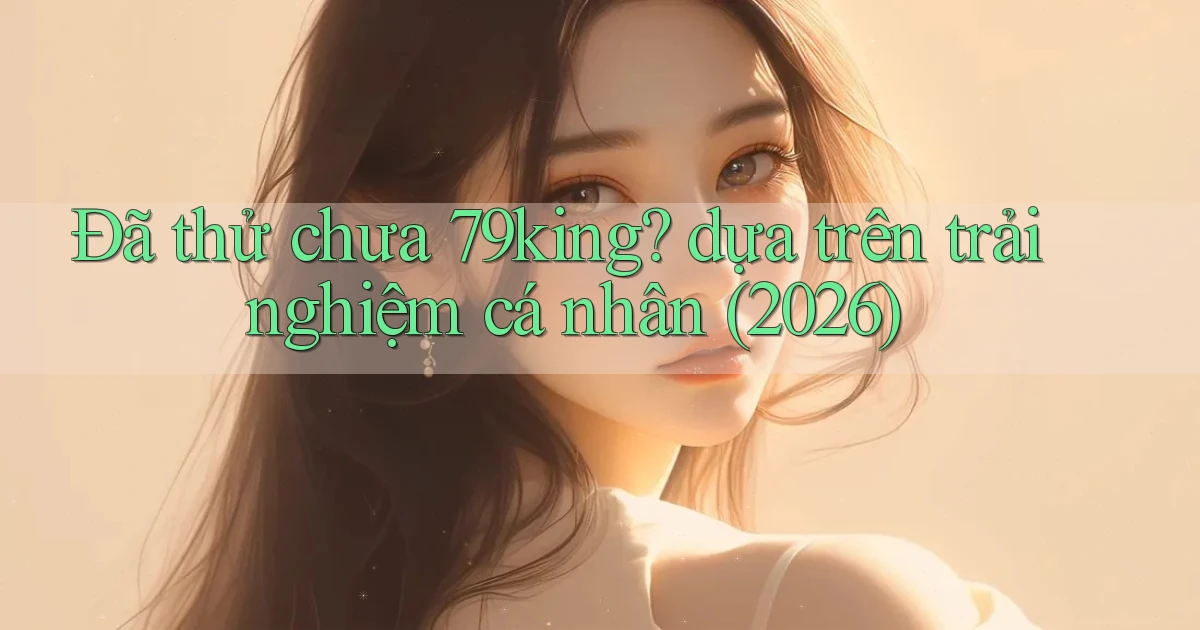 Đã thử chưa 79king dựa trên trải nghiệm cá nhân (2026)