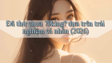 Đã thử chưa 79king dựa trên trải nghiệm cá nhân (2026)