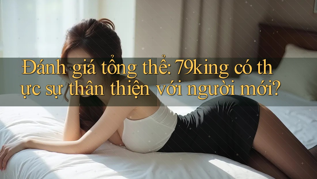 Đánh giá tổng thể: 79king có thực sự thân thiện với người mới?