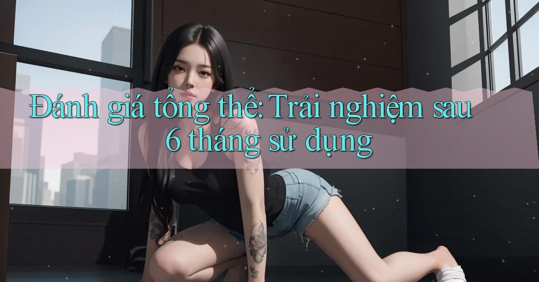 Đánh giá tổng thể: Trải nghiệm sau 6 tháng sử dụng
