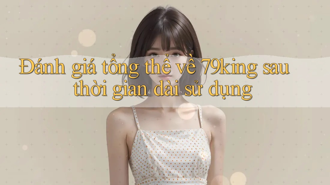 Đánh giá tổng thể về 79king sau thời gian dài sử dụng