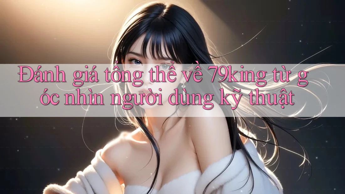 Đánh giá tổng thể về 79king từ góc nhìn người dùng kỹ thuật
