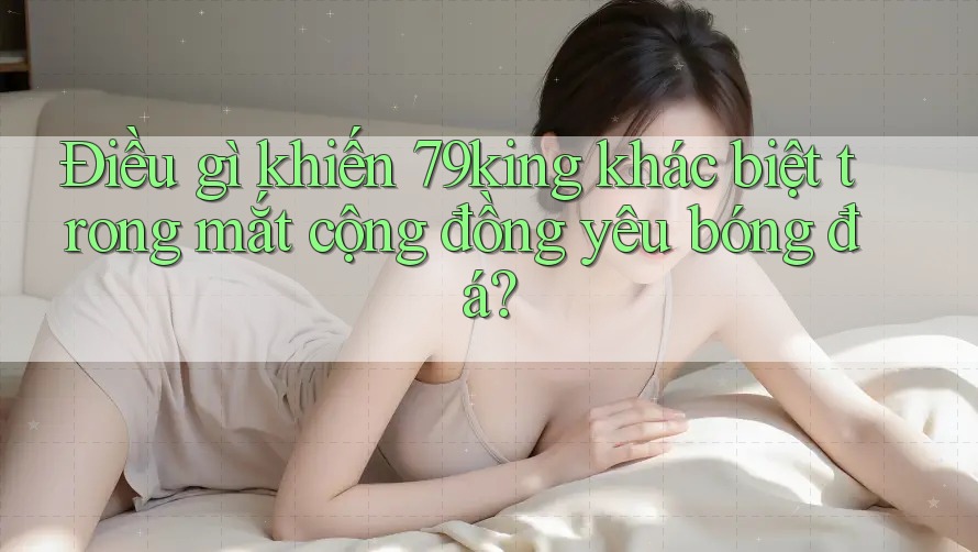 Điều gì khiến 79king khác biệt trong mắt cộng đồng yêu bóng đá? Điều gì khiến 79king khác biệt trong mắt cộng đồng yêu bóng đá?