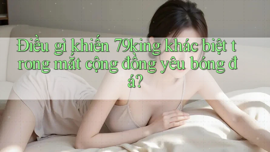 Điều gì khiến 79king khác biệt trong mắt cộng đồng yêu bóng đá?