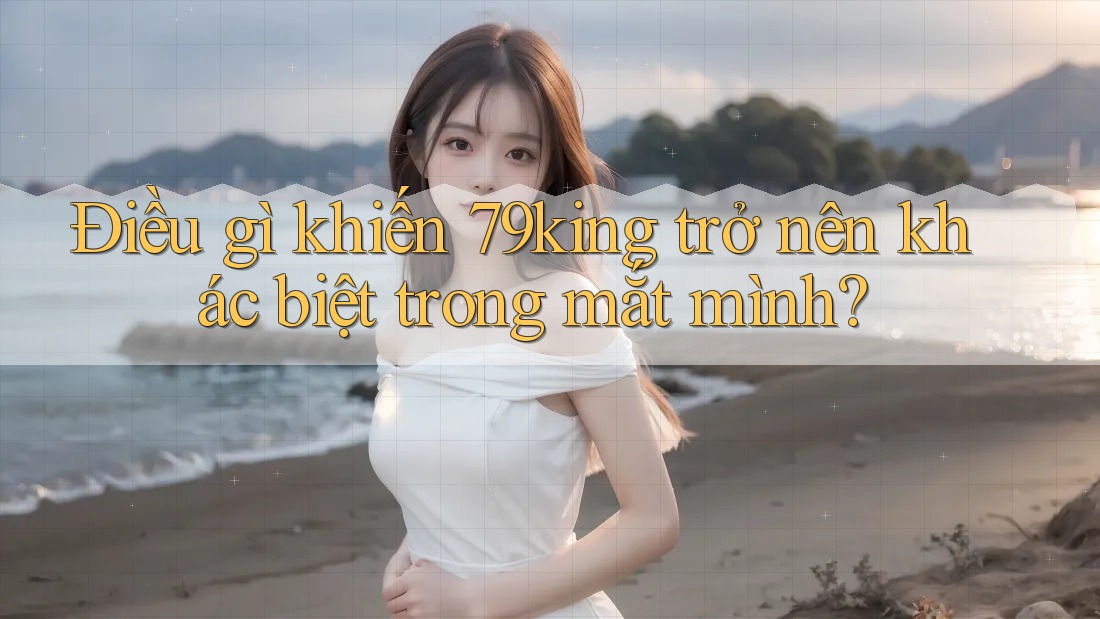 Điều gì khiến 79king trở nên khác biệt trong mắt mình?