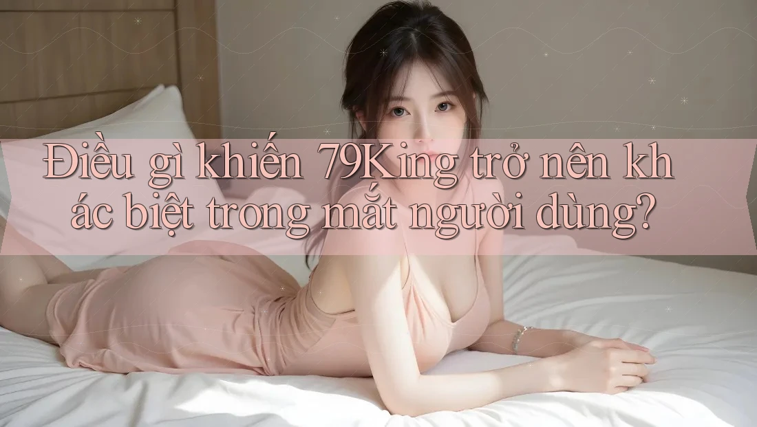 Điều gì khiến 79King trở nên khác biệt trong mắt người dùng?