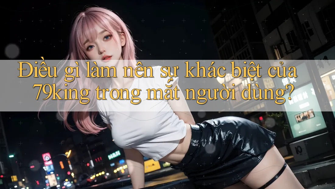 Điều gì làm nên sự khác biệt của 79king trong mắt người dùng?