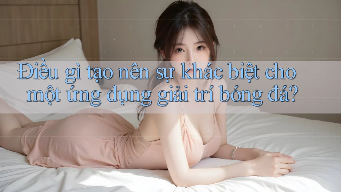 Điều gì tạo nên sự khác biệt cho một ứng dụng giải trí bóng đá?