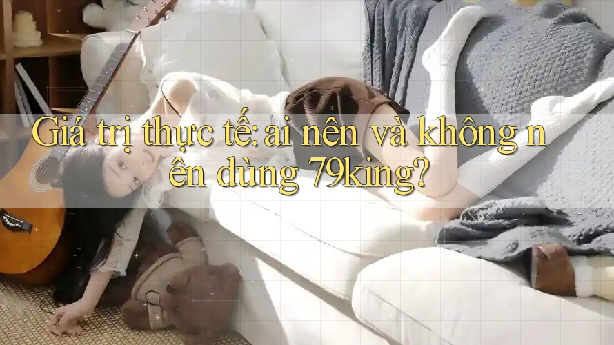 Giá trị thực tế: ai nên và không nên dùng 79king? Giá trị thực tế: ai nên và không nên dùng 79king?