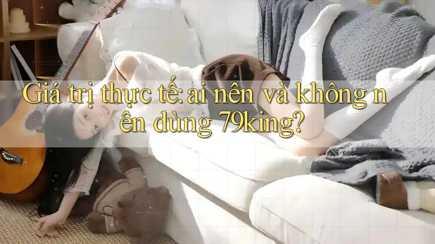 Giá trị thực tế: ai nên và không nên dùng 79king? Giá trị thực tế: ai nên và không nên dùng 79king?