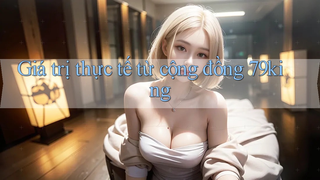 Giá trị thực tế từ cộng đồng 79king