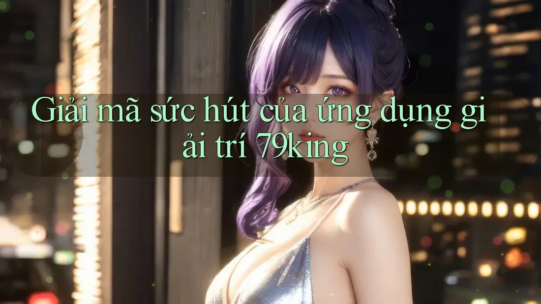 Giải mã sức hút của ứng dụng giải trí 79king Giải mã sức hút của ứng dụng giải trí 79king