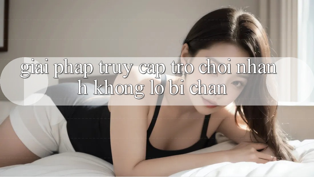 Giải Pháp Truy Cập Trò chơi Nhanh - Không Lo Bị Chặn