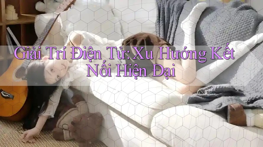 Giải Trí Điện Tử: Xu Hướng Kết Nối Hiện Đại