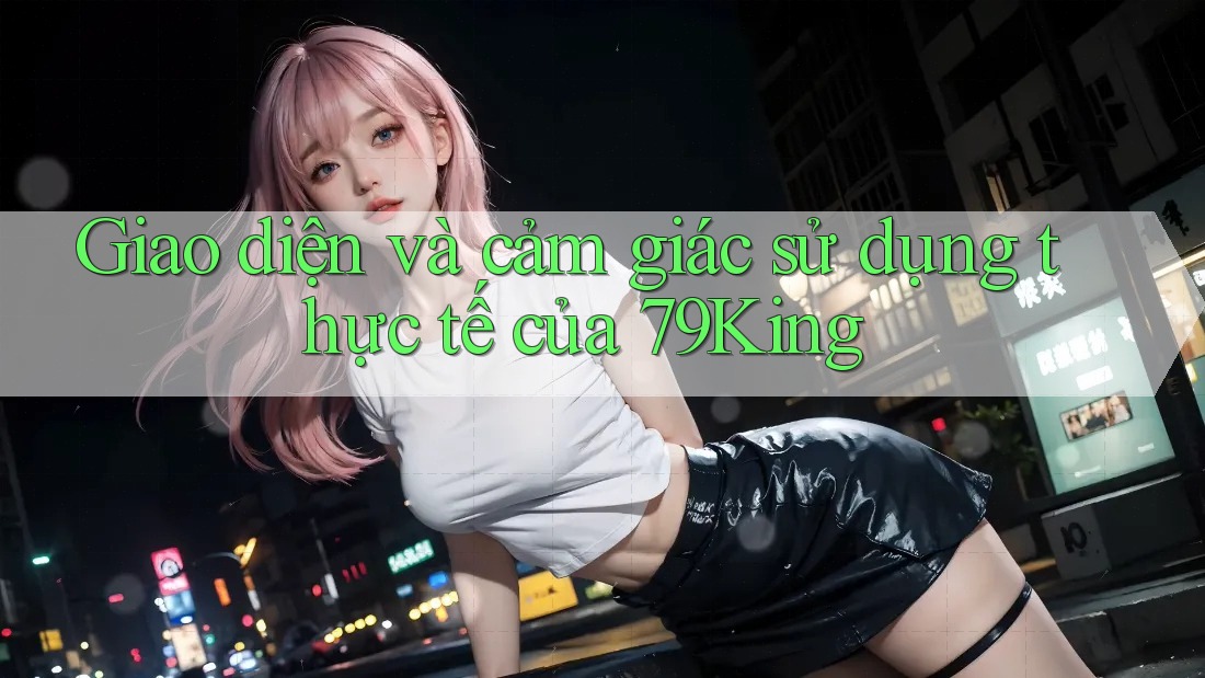 Giao diện và cảm giác sử dụng thực tế của 79King