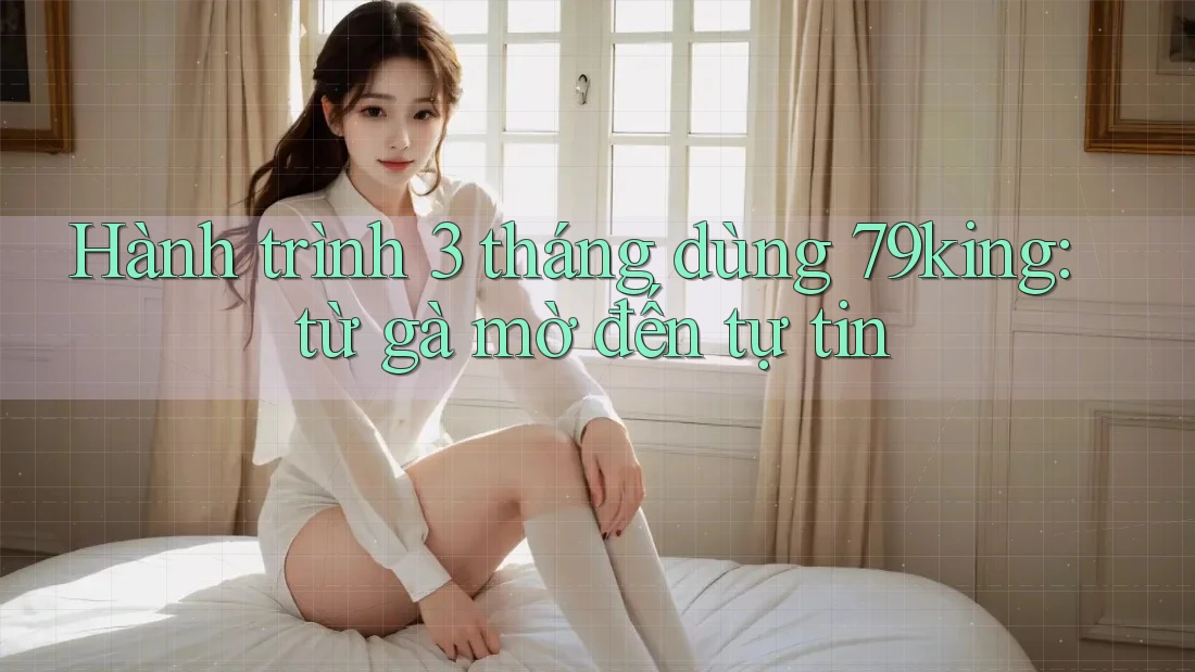 Hành trình 3 tháng dùng 79king: từ gà mờ đến tự tin