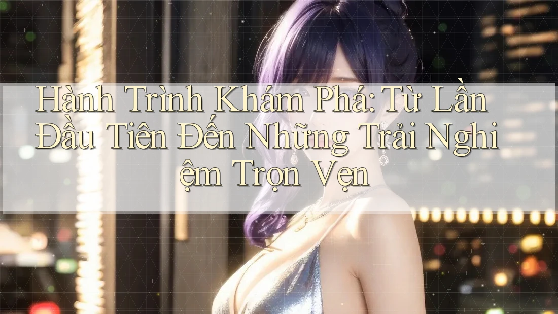 Hành Trình Khám Phá: Từ Lần Đầu Tiên Đến Những Trải Nghiệm Trọn Vẹn