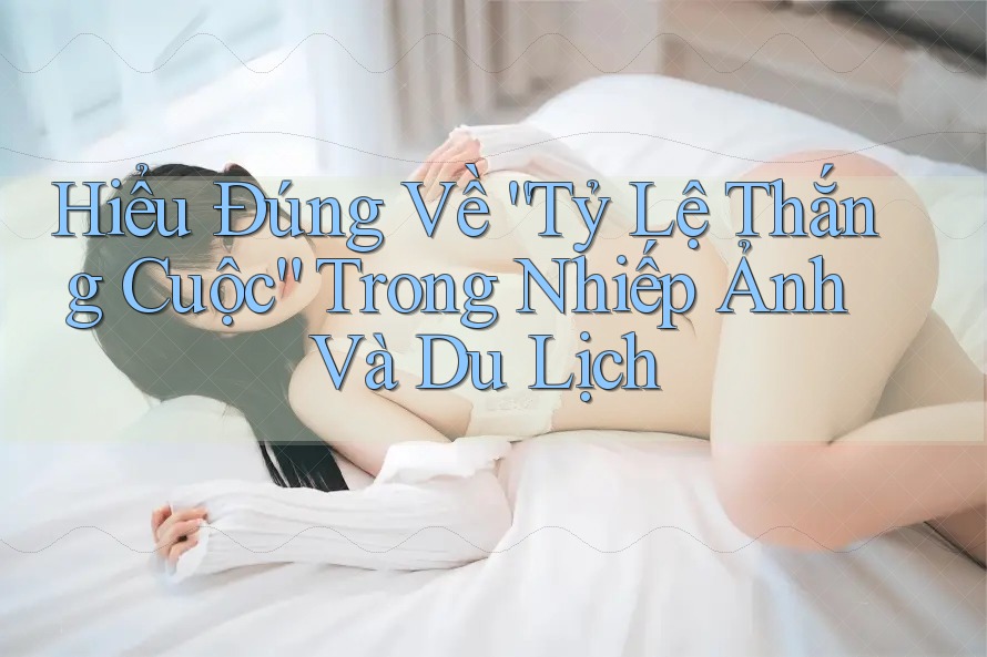 Hiểu Đúng Về “Tỷ Lệ Thắng Cuộc” Trong Nhiếp Ảnh Và Du Lịch