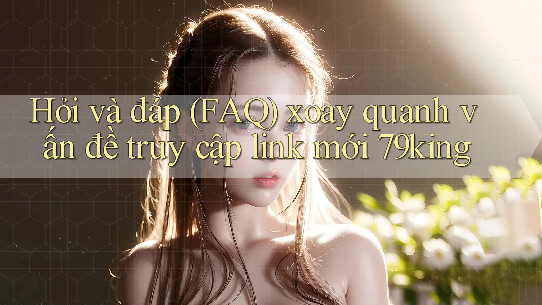 Hỏi và đáp (FAQ) xoay quanh vấn đề truy cập link mới 79king