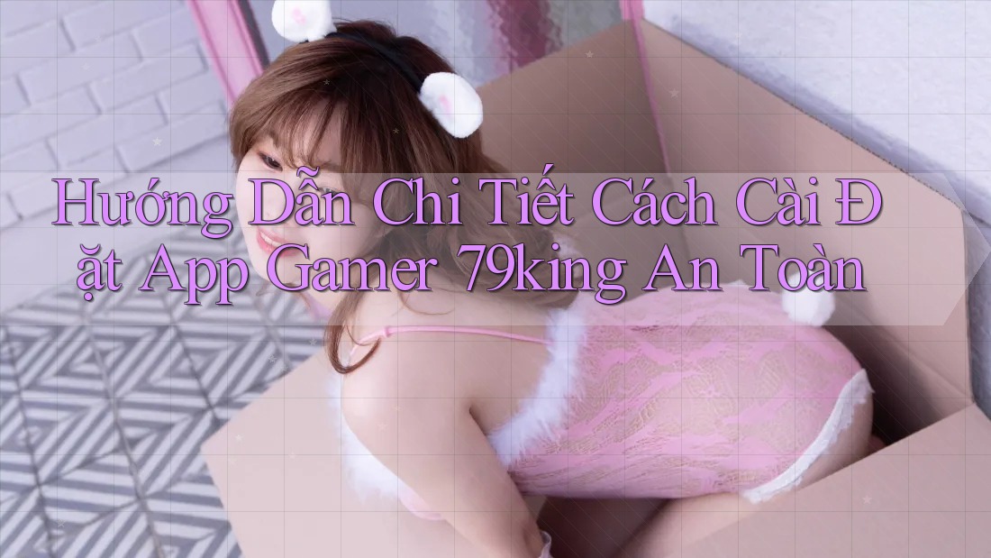 Hướng Dẫn Chi Tiết Cách Cài Đặt App Gamer 79king An Toàn