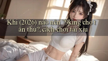 Khi (2026) nào nên 79king cho tân thủ, cách chơi tài xỉu