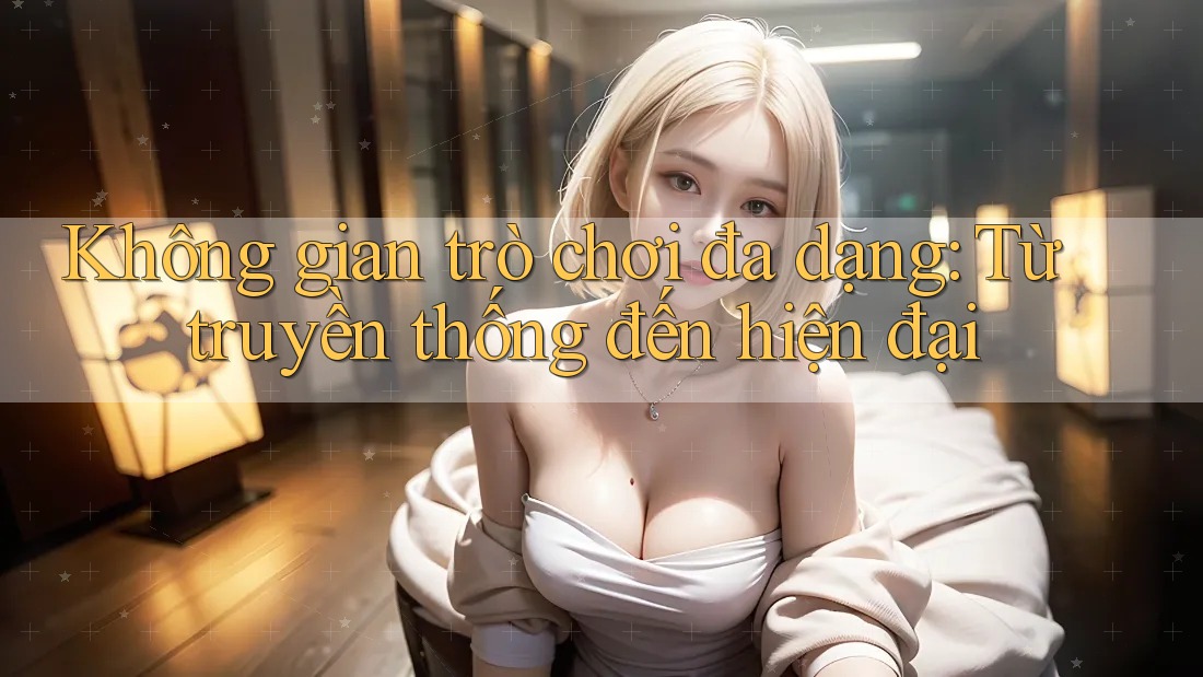 Không gian trò chơi đa dạng: Từ truyền thống đến hiện đại