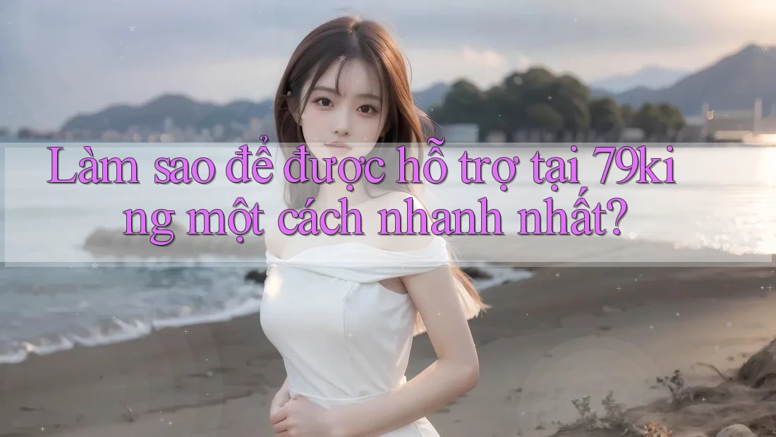 Làm sao để được hỗ trợ tại 79king một cách nhanh nhất?