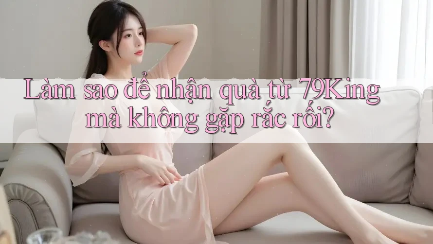 Làm sao để nhận quà từ 79King mà không gặp rắc rối?