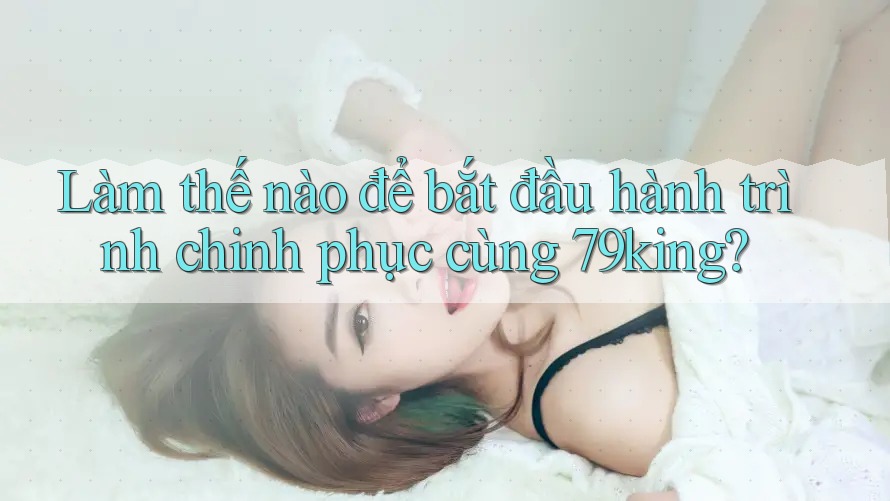 Làm thế nào để bắt đầu hành trình chinh phục cùng 79king?