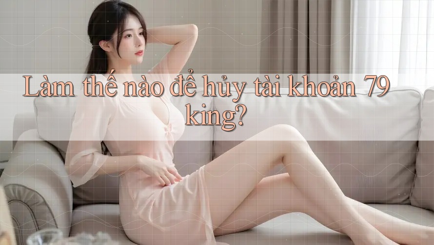 Làm thế nào để hủy tài khoản 79king? Làm thế nào để hủy tài khoản 79king?