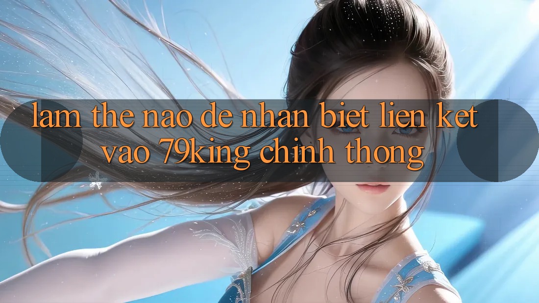 Làm Thế Nào Để Nhận Biết Liên kết Vào 79king Chính Thống?