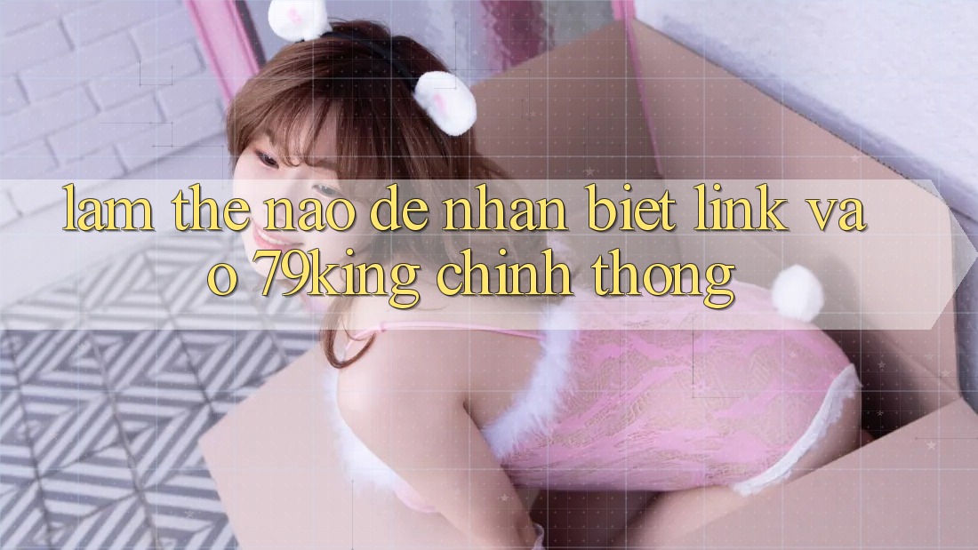 Làm Thế Nào Để Nhận Biết Link Vào 79king Chính Thống? Làm Thế Nào Để Nhận Biết Link Vào 79king Chính Thống?