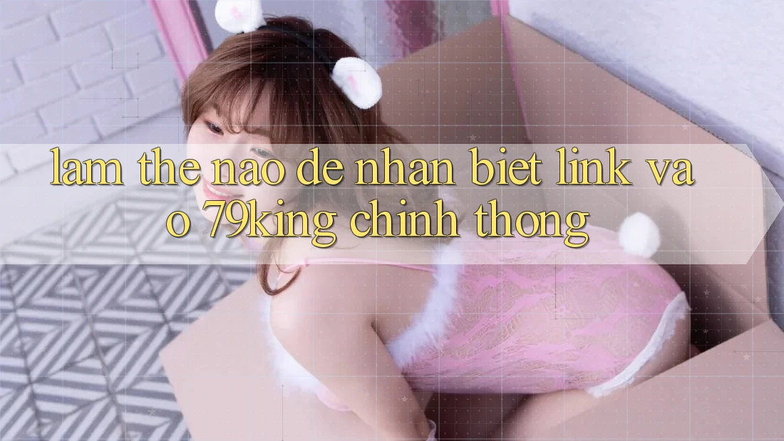 Làm Thế Nào Để Nhận Biết Link Vào 79king Chính Thống?